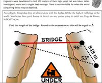 Engineers were bewildered to find 100 meters of their high speed rail was taken. Later,
investigators were sent a cryptic text message. There is no time table for when the world
conquering device may be deployed.
According to Wikipedia, they are almost done with this bridge. It'll be the highest rail bridge in the
world. You better have good karma or there's no way you're going to catch me. Hugs & Kisses,
SohCahToa Joe.
Find the length of the bridge. Round to the nearest meter this will be equal to L.
BRIDGE
96°
53°
UNDER
848 m
.....
