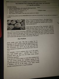 NOTA: Si usted desea contestar en español, la versión en español está la Parte de atrás
MATHEMATICS PROBLEM SOLVING ACTIVITY
2. Cupcake problem
INSTRUCTIONS:
1. Create an identification code using the following format:
Name:
Mother's Maiden Name (e.g., SOTO = S)
Your Birth Order (e.g., first born= 1)
Gender (1 = Female, 2 Male)
Day of Birth (The number of the day in the month in two digits)
UNIQUE CODE:
2. SOLVE the problem activity INDIVIDUALLY to the best of your ability. You can add more worksheets if
needed.
Empty Forest Elementary School - The Math Club is
having a party at school on the day before Winter
break. Anita is bringing the cupcakes and everyone's
very excited about it.
Anita knows that some of her classmates might be
absent the day before the break, so she's asked the
members of the Math Club to let her know whether
they will be at school on the day of the party. Including Anita, only 4 people in the Club
said they will be at the party, but there are still 2 people she hasn't heard from and she
won't see them before the party. This means that she won't know how many cupcakes
she'll need until she gets to school on the day of the party.
The Problem
Anita needs your help. She has a recipe for 12
dupcakes, so she's going to split the ingredients in half
and make 6 cupcakes instead. She wants to make sure
that everybody that shows up to the party gets the
same amount of cupcakes and that there aren't any left
over.
For example, if all 6 students show up to the party,
then each student gets 1 cupcake. But if only 5
students show up, how do you think Anita should
divide the cupcakes?
Your job is to write a letter to Anita that explains how
she can evenly divide the cupcakes among all the
students that will be at the party. Since between 4 and
6 students will be at the party, your letter should
include instructions for 4, 5 and 6 students.
