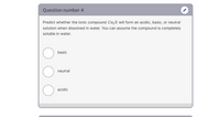 Question number 4
Predict whether the ionic compound Cs2S will form an acidic, basic, or neutral
solution when dissolved in water. You can assume the compound is completely
soluble in water.
basic
neutral
acidic
