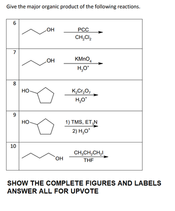 Give the major organic product of the following reactions.
6
7
8
9
10
HO-
HO
OH
OH
OH
PCC
CH₂Cl₂
KMnO
H₂O*
K₂Cr₂O7
H₂O*
1) TMS, ET₂N
2) H3O*
CH3CH₂CH₂
THF
SHOW THE COMPLETE FIGURES AND LABELS
ANSWER ALL FOR UPVOTE