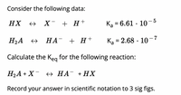 Consider the following data:
HX
→ X- + H+
Ką = 6.61 · 10- 5
H2A +
НА + Н +
Ka = 2.68 · 10-7
Calculate the Keg for the following reaction:
H2A + X¯ + HA¯ +HX
Record your answer in scientific notation to 3 sig figs.
