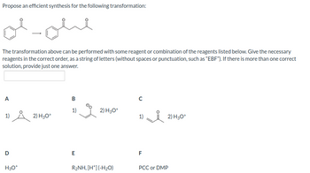 Propose an efficient synthesis for the following transformation:
olohe
The transformation above can be performed with some reagent or combination of the reagents listed below. Give the necessary
reagents in the correct order, as a string of letters (without spaces or punctuation, such as "EBF"). If there is more than one correct
solution, provide just one answer.
A
1) Å 2) H30+
D
H3O+
iame ben
1)
2) H3O+
1)
2) H3O+
B
E
R₂NH, [H*] (-H₂O)
F
PCC or DMP