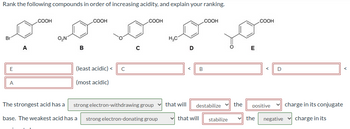 **Ranking Compounds in Order of Increasing Acidity**

**Compounds:**
- **A:** Bromobenzoic acid
- **B:** Nitrobenzoic acid
- **C:** Methoxybenzoic acid
- **D:** Methylbenzoic acid
- **E:** Benzoic acid

**Order of Increasing Acidity:**
- **E (Benzoic acid) (least acidic) < C (Methoxybenzoic acid) < B (Nitrobenzoic acid) < D (Methylbenzoic acid) < A (Bromobenzoic acid) (most acidic)**

**Explanations:**

1. **The strongest acid**:
   - Has a **strong electron-withdrawing group** which **destabilizes** the **positive** charge in its conjugate base.

2. **The weakest acid**:
   - Has a **strong electron-donating group** which **stabilizes** the **negative** charge in its conjugate base.

This is crucial in understanding the influence of various substituents on the acidity of benzoic acid derivatives.