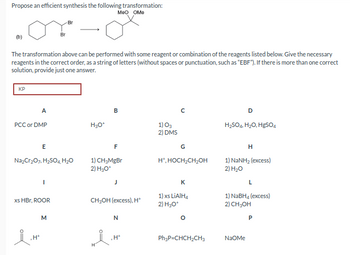 Propose an efficient synthesis the following transformation:
MeO OMe
KP
The transformation above can be performed with some reagent or combination of the reagents listed below. Give the necessary
reagents in the correct order, as a string of letters (without spaces or punctuation, such as "EBF"). If there is more than one correct
solution, provide just one answer.
A
PCC or DMP
E
I.H
.H+
Na₂Cr₂O7, H₂SO4, H₂O
I
xs HBr, ROOR
Br
Br
M
H₂O+
B
F
1) CH₂MgBr
2) H₂O*
H
CH₂OH(excess), H+
N
.H*
1) 03
2) DMS
G
H*, HOCH₂CH₂OH
K
1) xs LiAlH4
2) H3O+
Ph₂P=CHCH₂CH3
D
H₂SO4, H₂O, H₂SO4
H
1) NaNH, (excess)
2) H₂O
NaOMe
L
1) NaBH4 (excess)
2) CH₂OH
P