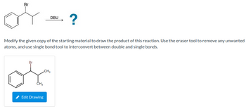 ### Reaction Mechanism Exercise

#### Objective:
Modify the given copy of the starting material to draw the product of this reaction. Use the eraser tool to remove any unwanted atoms, and the single bond tool to interconvert between double and single bonds.

#### Reaction Scheme:
- **Starting Material:** A brominated alkene structure with a benzene ring on the left and a bromine group (Br) attached to an adjacent carbon atom.
- **Reagent:** DBU (1,8-Diazabicyclo[5.4.0]undec-7-ene)
- **Reaction Arrow:** Points towards a question mark indicating the unknown product.

#### Tools:
- **Eraser Tool:** Used to remove unwanted atoms.
- **Single Bond Tool:** Used to change between double and single bonds.

#### Initial Structure (for Editing):
- Shows a brominated benzene with a two-carbon chain attached at the brominated carbon, featuring two methyl groups.

### Instructions:
Use the provided drawing tool to modify the molecule, demonstrating the expected transformation of the given reactant under the influence of DBU. Consider elimination reactions typical of such reagents when proposing the product structure.