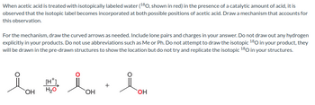 When acetic acid is treated with isotopically labeled water (¹80, shown in red) in the presence of a catalytic amount of acid, it is
observed that the isotopic label becomes incorporated at both possible positions of acetic acid. Draw a mechanism that accounts for
this observation.
For the mechanism, draw the curved arrows as needed. Include lone pairs and charges in your answer. Do not draw out any hydrogen
explicitly in your products. Do not use abbreviations such as Me or Ph. Do not attempt to draw the isotopic 180 in your product, they
will be drawn in the pre-drawn structures to show the location but do not try and replicate the isotopic ¹80 in your structures.
OH
[HT]
H₂O
OH
iOH
OH