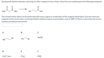 ### Synthesis of Phenylacetic Acid from Diethyl Malonate

**Objective:**  
Starting with diethyl malonate, demonstrate how to synthesize the following compound using reagents of your choice:

**Target Compound:**  
- Phenylacetic acid (PhCH2COOH)

**Starting Material:**  
- Diethyl malonate (CH2(COOC2H5)2)

**Transformation Description:**  
The target compound can be formed through a series of reactions using a combination of the reagents listed below:

**Reagents Listed:**

A. \[ \text{PhCH}_2\text{Br} \]  

B. \[ \text{Ph}_2\text{CHBr} \]  

C. \[ \text{NaOEt} \]  

D. \[ \text{H}_3\text{O}^+, \text{heat} \]  

E. \[ \text{CH}_3\text{I} \]  

F. \[ \text{PhBr} \]  

**Instructions:**  
To execute the synthesis in the correct order, input the corresponding letters of the required reagents as a string (e.g., "EBF"), without any spaces or punctuation. If alternate correct solutions exist, only one solution needs to be provided.

**Note:**  
Understanding the order and type of reactions involved, such as alkylation and hydrolysis, is crucial in achieving the successful synthesis of the target compound.