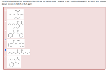 Identify all of the different ß-hydroxyaldehydes that are formed when a mixture of benzaldehyde and hexanal is treated with aqueous
sodium hydroxide. Select all that apply.
>
>
FO
OH
OH
OH
OH
H
OH
FO
H
OH