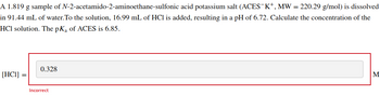 A 1.819 g sample of N-2-acetamido-2-aminoethane-sulfonic acid potassium salt (ACES-K+, MW = 220.29 g/mol) is dissolved
in 91.44 mL of water. To the solution, 16.99 mL of HCl is added, resulting in a pH of 6.72. Calculate the concentration of the
HCI solution. The pKa of ACES is 6.85.
[HC1]
0.328
Incorrect
M