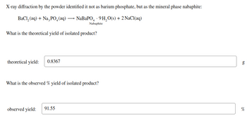 X-ray diffraction by the powder identified it not as barium phosphate, but as the mineral phase nabaphite:
BaCl,(aq) + NaşPO_(aq) — NaBaPO - 9H,O(s)+2NaCl(aq)
Nabaphite
What is the theoretical yield of isolated product?
theoretical yield: 0.8367
What is the observed % yield of isolated product?
observed yield:
91.55
g
%