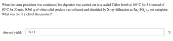 When the same procedure was conducted, but digestion was carried out in a sealed Teflon bomb at 105°C for 3 h instead of
80°C for 30 min, 0.361 g of white solid product was collected and identified by X-ray diffraction as Ba, (PO4)₂, not nabaphite.
What was the % yield of this product?
oberved yield:
39.11
%