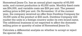 Homestead Jeans Co. has an annual plant capacity of 65,000
units, and current production is 45,000 units. Monthly fixed costs
are $54,000, and variable costs are $29 per unit. The present
selling price is $42 per unit. On November 12 of the current
year, the company received an offer from Dawkins Company for
18,000 units of the product at $32 each. Dawkins Company will
market the units in a foreign country under its own brand name.
The additional business is not expected to affect the domestic
selling price or quantity of sales of Homestead Jeans Co.
Calculate a differential analysis on whether to accept or reject
the special offer.