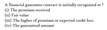 A financial guarantee contract is initially recognized
(i) The premium received
(ii) Fair value
(iii) The higher of premium or expected credit loss
(iv) The guaranteed amount