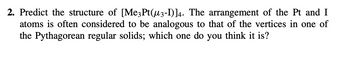 2. Predict the structure of [Me3 Pt(µ3-I)]4. The arrangement of the Pt and I
atoms is often considered to be analogous to that of the vertices in one of
the Pythagorean regular solids; which one do you think it is?