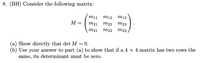 8. (BH) Consider the following matrix:
mi1
m12
m13
M =
m21 m22
m23
m21
m22
m23
(a) Show directly that det M = 0.
(b) Use your answer to part (a) to show that if a 4 x 4 matrix has two rows the
same, its determinant must be zero.
