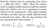 Find the relative error in computing f(x) where
x = 1002 and fl(x) = 1001. Show the relative
error is roughly smaller than the condition number
times the relative error in x, assuming no round-
off error in the computation. (The same examples
will show up below and are totally different when
round-off error exists. But for this problem, the
two questions have same answer. )
1
(a) f(x)
1
1
(b) f (x)
x +1
x(x + 1)
