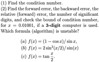 (1) Find the condition number.
(2) Find the forward error, the backward error, the
relative (forward) error, the number of significant
digits, and check the bound of condition number,
for x = 0.01001, if a 3-digit computer is used.
Which formula (algorithm) is unstable?
(a) f(x) = (1 – cos x)/ sin x,
(b) f(x) = 2 sin?(x/2)/sin(x)
(c) f(x) = tan
2
