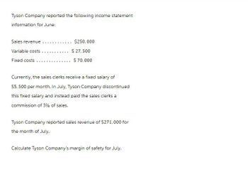 Tyson Company reported the following income statement
information for June:
Sales revenue
Variable costs
Fixed costs.
... $250,000
$ 27,500
$ 70,000
Currently, the sales clerks receive a fixed salary of
$5,500 per month. In July, Tyson Company discontinued
this fixed salary and instead paid the sales clerks a
commission of 3% of sales.
Tyson Company reported sales revenue of $271,000 for
the month of July.
Calculate Tyson Company's margin of safety for July.