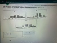 DESCRIPTIVE STATISTICS
Comparing standard deviations without calculation
Three distributions, labeled (a), (b), and (c) are represented below by their histograms. Each distribution is symmetrical and is m
Without performing any calculations, order their respective standard deviations o,, O, and o.
(a)
(Б)
5.
6 7
.
8 9 10 11 12 13 14
1.
2 3
4 5 6
7 8
9 10 I1 12 13 14
2.
14
(c)
田田a
2.
3 4 5
6.
7 8 9
10 11 12 13 14
口
