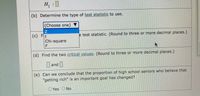 H
:
(b) Determine the type of test statistic to use.
|(Choose one) ▼
(c) Ft
e test statistic. (Round to three or more decimal places.)
Chi-square
(d) Find the two critical values. (Round to three or more decimal places.)
|and |
]
(e) Can we conclude that the proportion of high school seniors who believe that
"getting rich" is an important goal has changed?
O Yes O No
F.
