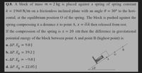 Q.8. A block of mass m = 2 kg is placed against a spring of spring constant
k :
= 1960 N/m on a frictionless inclined plane with an angle 0
= 30° to the hori-
zontal, at the equilibrium position O of the spring. The block is pushed against the
spring compressing it a distance x to point A, x OA then released from rest.
If the compression of the spring is x = 20 cm then the difference in gravitational
potential energy of the block between point A and point B (highest point) is:
a. AP. E, = 9.8J
%3D
b. AP. E, = 39.2 J
c. ΔΡ. Εg= -9.8 J
%3D
d. AP. Eg = 22.05 J
%3D
