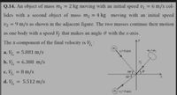 Q.14. An object of mass m, = 2 kg moving with an initial speed v = 6 m/s col-
%3D
lides with a second object of mass m2 = 4 kg moving with an initial speed
v2 = 9 m/s as shown in the adjacent figure. The two masses continue their motion
%3D
as one body with a speed Vr that makes an angle 0 with the x-axis.
The x-component of the final velocity is Vr:
a. Vr. = 5.881 m/s
-6 ms
%3D
b. Vr, = 6.388 m/s
c. V, = 8 m/s
%3D
50°
40
d. Vf.
5.512 m/s
v-9 m/s
