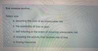 **Understanding Risk Retention**

Risk retention involves...

**Select one:**

- a. assuming the cost of an uninsurable risk
- b. the possibility of loss or gain
- c. self-insuring in the event of incurring uninsurable risk
- d. stopping the activity that involves risk of loss
- e. buying insurance

In this context, risk retention refers to the practice of a company or individual retaining the financial responsibility for certain risks instead of transferring that risk to an insurance company. It typically involves setting aside funds to cover potential losses. This approach can be part of a broader risk management strategy. We are interested in identifying which option best represents this concept.
