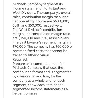 Michaels Company segments its
income statement into its East and
West Divisions. The company's overall
sales, contribution margin ratio, and
net operating income are $600,000,
50%, and $50,000, respectively.
The West Division's contribution
margin and contribution margin ratio
are $150,000 and 75%, respec-tively.
The East Division's segment margin is
$70,000. The company has $60,000 of
common fixed costs that cannot be
traced to either division.
Required:
Prepare an income statement for
Michaels Company that uses the
contribution format and is segmented
by divisions. In addition, for the
company as a whole and for each
segment, show each item on the
segmented income statements as a
percent of sales