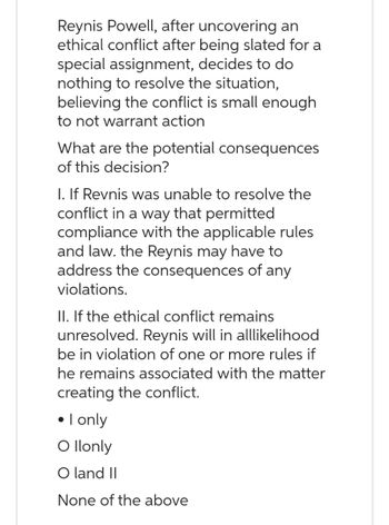 Reynis Powell, after uncovering an
ethical conflict after being slated for a
special assignment, decides to do
nothing to resolve the situation,
believing the conflict is small enough
to not warrant action
What are the potential consequences
of this decision?
I. If Revnis was unable to resolve the
conflict in a way that permitted
compliance with the applicable rules
and law. the Reynis may have to
address the consequences of any
violations.
II. If the ethical conflict remains
unresolved. Reynis will in alllikelihood
be in violation of one or more rules if
he remains associated with the matter
creating the conflict.
• I only
O Ilonly
O land II
None of the above