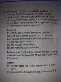 26.3X Harvey DaCosta, a sole trader, purchases on
1 November 2015 a new machine for $18,000.
His business year end is 31 October but he cannot
decide which method of depreciation he should use
in respect of the machine - the straight line method
or the reducing balance method.
Required:
In order to assist him in making his decision,
draw up the machine account, and provision for
depreciation account, for the three years from
1 November 2015, using:
(a) the straight line method
(b) the reducing balance method.
Each account must indicate which method is being
used and must be balanced at the end of each of the
three years.
Notes:
li) In both cases the rate of depreciation is to be
10%.
lii) Calculations should be made to the nearest $.
