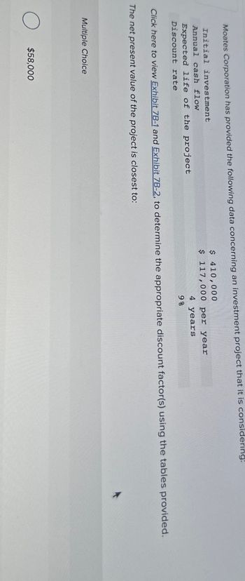 Moates Corporation has provided the following data concerning an investment project that it is considering:
Initial investment
Annual cash flow
Expected life of the project
Discount rate
$410,000
$ 117,000 per year
4 years
9%
Click here to view Exhibit 7B-1 and Exhibit 7B-2, to determine the appropriate discount factor(s) using the tables provided.
The net present value of the project is closest to:
Multiple Choice
О
○ $58,000