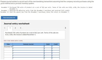 Prepare journal entries to record each of the merchandising transactions assuming that the company records purchases using the
gross method and a periodic inventory system.
November 5 Purchased 750 units of product at a cost of $12 per unit. Terms of the sale are 4/10, n/60; the invoice is dated
November 5.
November 7 Returned 50 defective units from the November 5 purchase and received full credit.
November 15 Paid the amount due from the November 5 purchase, minus the return on November 7.
View transaction list
Journal entry worksheet
1
2
3
Purchased 750 units of product at a cost of $12 per unit. Terms of the sale are
4/10, n/60; the invoice is dated November 5.
Note: Enter debits before credits.
Date
November 05
General Journal
Debit
Credit