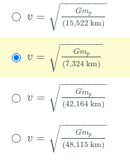 The image shows a set of equations related to the calculation of velocity using gravitational parameters. Each equation follows the formula format:

\[ v = \sqrt{\frac{Gm_p}{r}} \]

where \( Gm_p \) is the product of the gravitational constant and the mass of the planet, and \( r \) is the radius in kilometers. Each equation is accompanied by a selectable option (radio button), with one option highlighted to indicate selection. The equations are:

1. \[ v = \sqrt{\frac{Gm_p}{15,522 \text{ km}}} \]

2. \[ v = \sqrt{\frac{Gm_p}{7,324 \text{ km}}} \]
   - This option is currently selected.

3. \[ v = \sqrt{\frac{Gm_p}{42,164 \text{ km}}} \]

4. \[ v = \sqrt{\frac{Gm_p}{48,115 \text{ km}}} \]

There are no graphs or additional diagrams associated with the image. The focus is on the mathematical expressions and the selection interface.