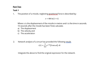 Part Two
Task 1
1. The position of a missile, neglecting gravitional force is described by:
2.
s = 40t In(1+t)
Where s is the displacement of the missile in metres and t is the time in seconds.
10 seconds after the missile has been fired, calculate.
a) The displacement
b) The velocity and
c) The acceleration
Network analysis of a circuit has provided the following result;
i(t) = 1 -e-ºt [3 cos wt] dt
Lw
Integrate the above to find the original expression for the network.