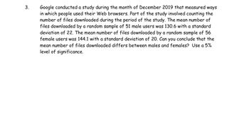 3.
Google conducted a study during the month of December 2019 that measured ways
in which people used their Web browsers. Part of the study involved counting the
number of files downloaded during the period of the study. The mean number of
files downloaded by a random sample of 51 male users was 130.6 with a standard
deviation of 22. The mean number of files downloaded by a random sample of 56
female users was 144.1 with a standard deviation of 20. Can you conclude that the
mean number of files downloaded differs between males and females? Use a 5%
level of significance.