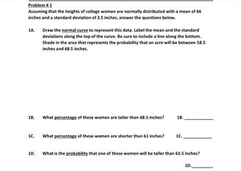 **Problem # 1**

Assuming that the heights of college women are normally distributed with a mean of 66 inches and a standard deviation of 2.5 inches, answer the questions below.

**1A.** Draw the **normal curve** to represent this data. Label the mean and the standard deviations along the top of the curve. Be sure to include a line along the bottom. Shade in the area that represents the probability that a college woman’s height will be between 58.5 inches and 68.5 inches.

**1B.** What *percentage* of these women are taller than 68.5 inches? 1B. ___________

**1C.** What *percentage* of these women are shorter than 61 inches? 1C. ___________

**1D.** What is the *probability* that one of these women will be taller than 63.5 inches? 1D. ___________