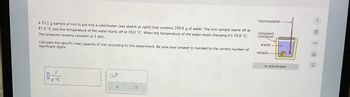 A 53.2 g sample of iron is put into a calorimeter (see sketch at right) that contains 250.0 g of water. The iron sample starts off at
87.6 °C and the temperature of the water starts off at 18.0 °C. When the temperature of the water stops changing it's 19.8 °C.
The pressure remains constant at 1 atm.
Calculate the specific heat capacity of iron according to this experiment. Be sure your answer is rounded to the correct number of
significant digits.
g. °C
X
thermometer.
insulated
container
water-
sample
a calorimeter
G
dh