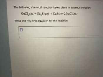 **Chemical Reaction Analysis**

The following chemical reaction takes place in an aqueous solution:

\[ \text{CuCl}_2(aq) + \text{Na}_2\text{S}(aq) \rightarrow \text{CuS}(s) + 2\text{NaCl}(aq) \]

**Task:** Write the net ionic equation for this reaction.

[Box for Answer]