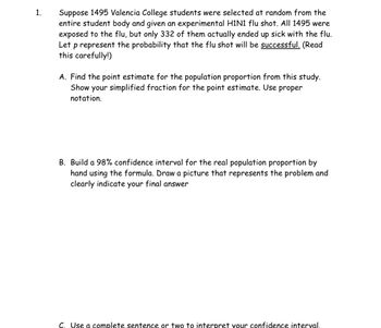 Certainly! Here's a transcription of the image text that you could use on an educational website:

---

**1. Study on Flu Shot Effectiveness at Valencia College**

Suppose 1495 Valencia College students were selected at random from the entire student body and given an experimental H1N1 flu shot. All 1495 were exposed to the flu, but only 332 of them actually ended up sick with the flu. Let \( p \) represent the probability that the flu shot will be **successful**. (Read this carefully!)

**A. Point Estimate for Population Proportion**

  - Find the point estimate for the population proportion from this study.
  - Show your simplified fraction for the point estimate. Use proper notation.

**B. 98% Confidence Interval**

  - Build a 98% confidence interval for the real population proportion by hand using the formula.
  - Draw a picture that represents the problem and clearly indicate your final answer.

**C. Interpretation of Confidence Interval**

  - Use a complete sentence or two to interpret your confidence interval.

---

There are no graphs or diagrams in the image, but it indicates where a student should include or draw one for part B.