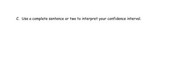 **C. Use a complete sentence or two to interpret your confidence interval.**

This prompt asks students to articulate the meaning of their statistical confidence interval in writing. A confidence interval provides a range of values that estimate a population parameter, and interpreting it involves explaining the certainty of this estimate based on sample data.