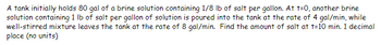 A tank initially holds 80 gal of a brine solution containing 1/8 lb of salt per gallon. At t=0, another brine
solution containing 1 lb of salt per gallon of solution is poured into the tank at the rate of 4 gal/min, while
well-stirred mixture leaves the tank at the rate of 8 gal/min. Find the amount of salt at t-10 min. 1 decimal
place (no units)