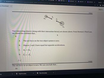 ### Newton's Third Law Explanation with Example

**Example Diagram:**
![Interacting Objects Diagram](#)

The diagram shows two interacting objects, \(m_1\) and \(m_2\), with forces \( \mathbf{F}_1 \) and \( \mathbf{F}_2 \) acting on them, respectively. 

**Explanation:**
When considering Newton's Third Law, it states that for every action, there is an equal and opposite reaction. This principle can be applied to the two interacting objects:

**Question:**
From Newton's Third Law, we should be confident that...
9.
A. The net force on the two-object system is zero.
B. Objects 1 and 2 have equal but opposite accelerations.
C. \( m_1 = m_2 \)
D. \( \mathbf{F}_1 = -\mathbf{F}_2 \)

**Analysis of Options:**
- **Option A**: This states that the net force on the two-object system is zero. This aligns well with Newton's Third Law, indicating the forces are balanced.
- **Option B**: This suggests that the accelerations of objects 1 and 2 are equal but in opposite directions, considering the forces are equal but opposite.
- **Option C**: This directly states that the masses of \( m_1 \) and \( m_2 \) are equal, which is not necessarily implied by Newton's Third Law alone.
- **Option D**: This is a restatement of Newton's Third Law itself, indicating the forces are equal in magnitude but opposite in direction.

**Correct Answer:**
D. \( \mathbf{F}_1 = -\mathbf{F}_2 \)

**Further Information:**
- The net force on an object is zero. We can conclude that...
10.
[Further details or questions that would follow.]

**Conclusion:**
Understanding Newton's Third Law can help deduce the interactions between different objects and determine related forces and potential movement or acceleration of those objects.