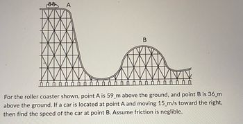 A
B
For the roller coaster shown, point A is 59 m above the ground, and point B is 36 m
above the ground. If a car is located at point A and moving 15 m/s toward the right,
then find the speed of the car at point B. Assume friction is neglible.