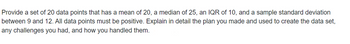 Provide a set of 20 data points that has a mean of 20, a median of 25, an IQR of 10, and a sample standard deviation
between 9 and 12. All data points must be positive. Explain in detail the plan you made and used to create the data set,
any challenges you had, and how you handled them.
