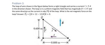 Problem 3:
The loop of wire shown in the figure below forms a right triangle and carries a current I = 5 A
in the direction shown. The loop is in a uniform magnetic field that has magnitude B = 3T and
the same direction as the current in side PQ of the loop. What is the net magnetic force on the
loop? Answer: FB = ((0 + 12 − 12)N)✩ = 0.
B
0.600 m
P
R
-0.800 m