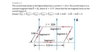 Problem 2:
The current loop shown in the figure below has a current I = 10 A. The current loop is in a
constant magnetic field B = Bĵ, where B = 1.5 T. Show that the net magnetic force on the
current loop is 0.
Answer: Fnet = Fseg,1 + Fseg,2 + Fseg,3 + Fseg,4 =
1.5k + 0.6k − 1.5k – 0.6k = 0
B
/ = 10A
Segment 3
Segment 2
0.08 m
Segment 4
Segment 1
0.10 m-
60°
+