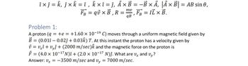 î × ƒ = k‚ ƒ × k = î, k×î=j, A× B = -B × A, |Ã× B|= AB sin 0,
FB = qv×B,H R = =
mv
‚ FÅ = IL × B.
qB
Problem 1:
A proton (q
B
=
= +e = +1.60 × 10-19 C) moves through a uniform magnetic field given by
(0.011 -0.02ĵ+ 0.03) T. At this instant the proton has a velocity given by
v = v×î + vyĵ + (2000 m/sec)k and the magnetic force on the proton is
F = (4.0 × 10¯¹7N)î + (2.0 × 10¯¹7 N)ĵ. What are v and vy?
Answer: vx = -3500 m/sec and vy
=
7000 m/sec.