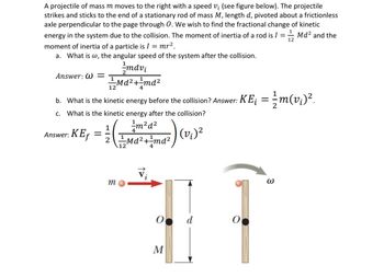 A projectile of mass m moves to the right with a speed vi (see figure below). The projectile
strikes and sticks to the end of a stationary rod of mass M, length d, pivoted about a frictionless
axle perpendicular to the page through O. We wish to find the fractional change of kinetic
energy in the system due to the collision. The moment of inertia of a rod is I = Md² and the
moment of inertia of a particle is I = mr².
12
a. What is w, the angular speed of the system after the collision.
mdvi
Md²+1md²
12
b.
What is the kinetic energy before the collision? Answer: KE¡ = m(v¡)².
c. What is the kinetic energy after the collision?
(0₁)²
Answer: W=
1
m²d²
Answer: KE₁ = = =+M₁2² +² md²
12
4
m
O d
M
O
3