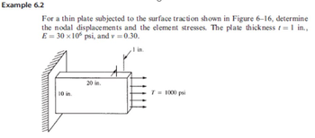 Example 6.2
For a thin plate subjected to the surface traction shown in Figure 6-16, determine
the nodal displacements and the element stresses. The plate thickness f = 1 in.,
E = 30 x 106 psi, and v = 0.30.
,1 in.
10 in.
20 in.
A
T = 1000 psi