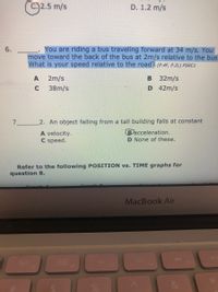 2.5 m/s
D. 1.2 m/s
You are riding a bus traveling forward at 34 m/s. You
move toward the back of the bus at 2m/s relative to the bus
What is your speed relative to the roadt (P.4F, P.2L) PSRC1
2m/s
B 32m/s
38m/s
D 42m/s
2. An object falling from a tall building falls at constant
A velocity.
Bacceleration.
C speed.
D None of these.
Refer to the following POSITION vs. TIME graphs for
question 8.
MacBook Air
80
F3
888
F6
F4
&
6.
